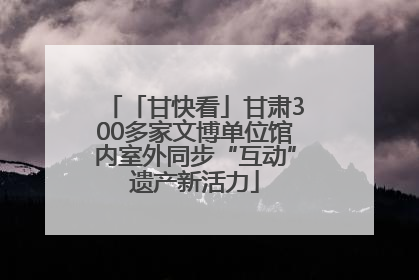 「甘快看」甘肃300多家文博单位馆内室外同步“互动”遗产新活力