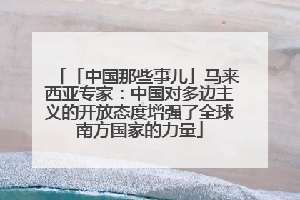 「中国那些事儿」马来西亚专家：中国对多边主义的开放态度增强了全球南方国家的力量