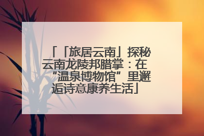 「旅居云南」探秘云南龙陵邦腊掌：在“温泉博物馆”里邂逅诗意康养生活