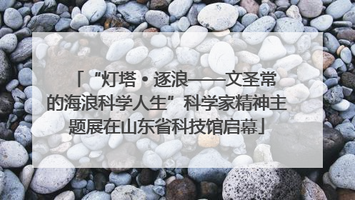 “灯塔 • 逐浪——文圣常的海浪科学人生”科学家精神主题展在山东省科技馆启幕