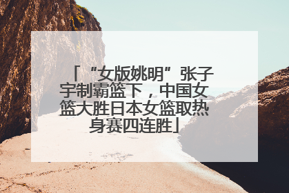 “女版姚明”张子宇制霸篮下，中国女篮大胜日本女篮取热身赛四连胜