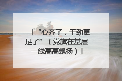 “心齐了，干劲更足了”（党旗在基层一线高高飘扬）