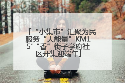 “小集市”汇聚为民服务“大能量”KM15′“香”街子学府社区开集迎端午