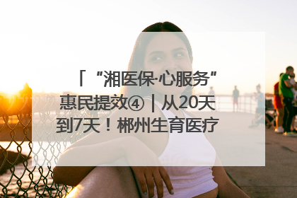 “湘医保·心服务”惠民提效④｜从20天到7天！郴州生育医疗费报销大提速