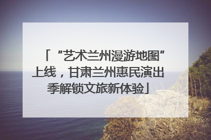 “艺术兰州漫游地图”上线，甘肃兰州惠民演出季解锁文旅新体验