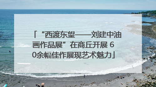 “西渡东望——刘建中油画作品展”在商丘开展 60余幅佳作展现艺术魅力