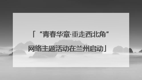 “青春华章·重走西北角”网络主题活动在兰州启动