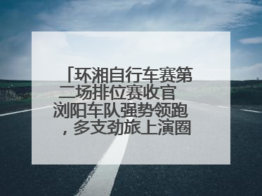 环湘自行车赛第二场排位赛收官 浏阳车队强势领跑，多支劲旅上演圈数拉锯战