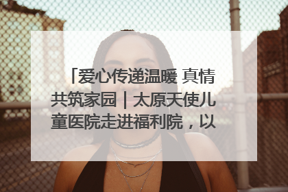 爱心传递温暖 真情共筑家园｜太原天使儿童医院走进福利院，以爱守护童真笑颜！