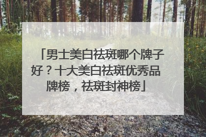 男士美白祛斑哪个牌子好？十大美白祛斑优秀品牌榜，祛斑封神榜