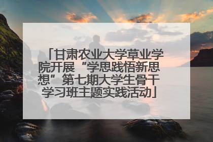 甘肃农业大学草业学院开展“学思践悟新思想”第七期大学生骨干学习班主题实践活动