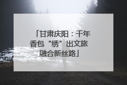 甘肃庆阳：千年香包“绣”出文旅融合新丝路