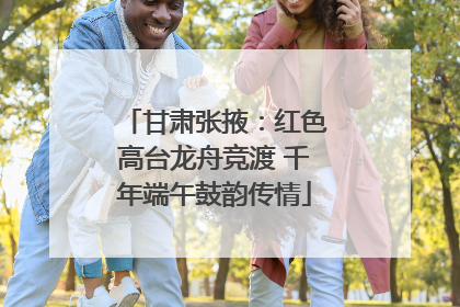 甘肃张掖：红色高台龙舟竞渡 千年端午鼓韵传情