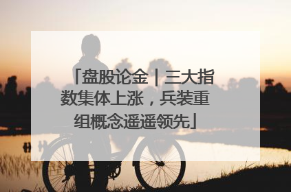 盘股论金｜三大指数集体上涨，兵装重组概念遥遥领先