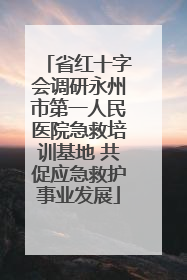 省红十字会调研永州市第一人民医院急救培训基地 共促应急救护事业发展