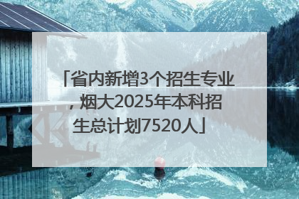 省内新增3个招生专业，烟大2025年本科招生总计划7520人