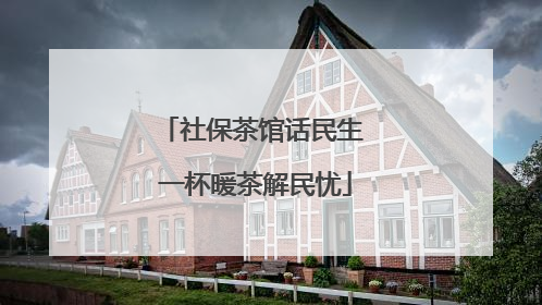 社保茶馆话民生 一杯暖茶解民忧