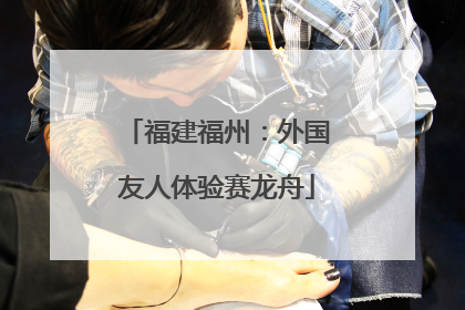 福建福州：外国友人体验赛龙舟