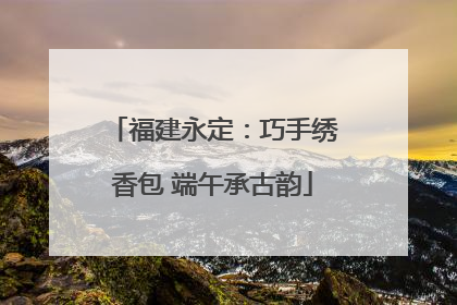 福建永定：巧手绣香包 端午承古韵
