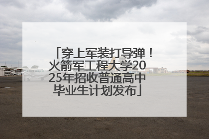 穿上军装打导弹！火箭军工程大学2025年招收普通高中毕业生计划发布