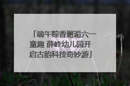 端午粽香邂逅六一童趣 薛峰幼儿园开启古韵科技奇妙游