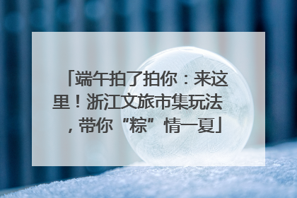 端午拍了拍你：来这里！浙江文旅市集玩法，带你“粽”情一夏