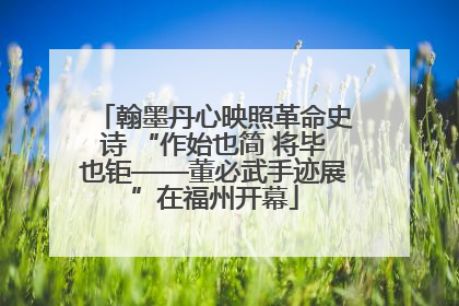 翰墨丹心映照革命史诗 “作始也简 将毕也钜——董必武手迹展”在福州开幕