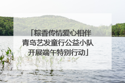 粽香传情爱心相伴 青岛艺发童行公益小队开展端午特别行动