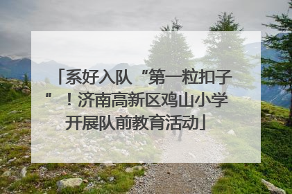 系好入队“第一粒扣子”！济南高新区鸡山小学开展队前教育活动