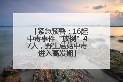 紧急预警：16起中毒事件“放倒”47人，野生蘑菇中毒进入高发期