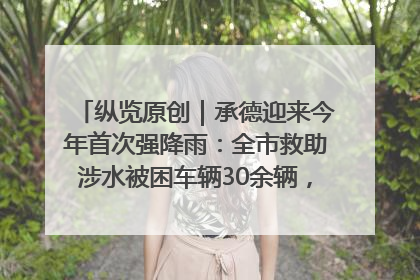 纵览原创｜承德迎来今年首次强降雨：全市救助涉水被困车辆30余辆，8日晚市区已无积水路段，交通恢复畅通