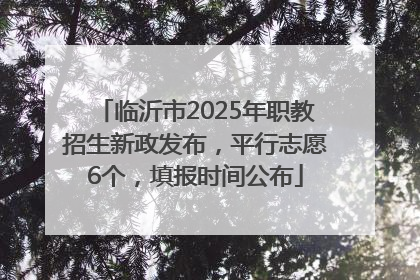 临沂市2025年职教招生新政发布，平行志愿6个，填报时间公布