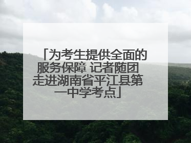 为考生提供全面的服务保障 记者随团走进湖南省平江县第一中学考点