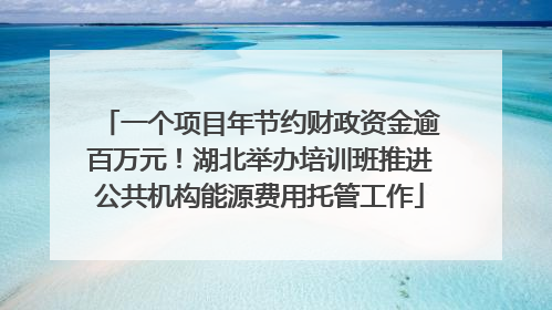 一个项目年节约财政资金逾百万元！湖北举办培训班推进公共机构能源费用托管工作