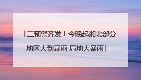 三预警齐发！今晚起湘北部分地区大到暴雨 局地大暴雨