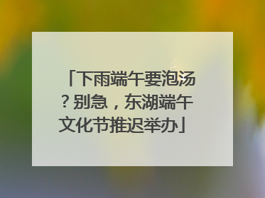 下雨端午要泡汤？别急，东湖端午文化节推迟举办