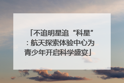 不追明星追“科星”：航天探索体验中心为青少年开启科学盛宴