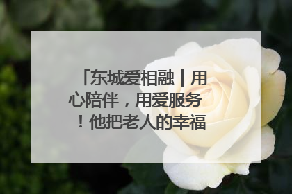 东城爱相融｜用心陪伴，用爱服务！他把老人的幸福感当“大事儿”
