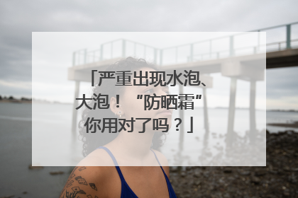 严重出现水泡、大泡！“防晒霜”你用对了吗？