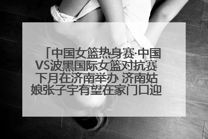 中国女篮热身赛·中国VS波黑国际女篮对抗赛下月在济南举办 济南姑娘张子宇有望在家门口迎来国家队首秀