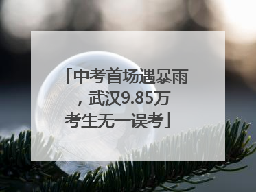 中考首场遇暴雨，武汉9.85万考生无一误考