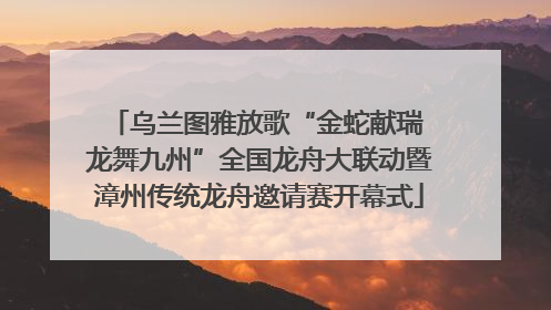 乌兰图雅放歌“金蛇献瑞 龙舞九州”全国龙舟大联动暨漳州传统龙舟邀请赛开幕式