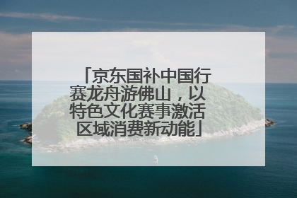 京东国补中国行赛龙舟游佛山，以特色文化赛事激活区域消费新动能
