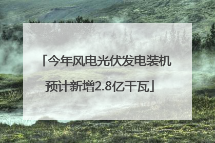 今年风电光伏发电装机预计新增2.8亿千瓦