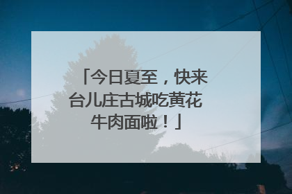 今日夏至，快来台儿庄古城吃黄花牛肉面啦！