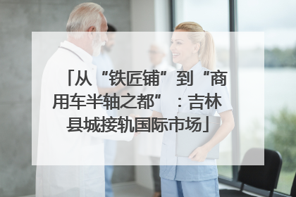 从“铁匠铺”到“商用车半轴之都”：吉林县城接轨国际市场