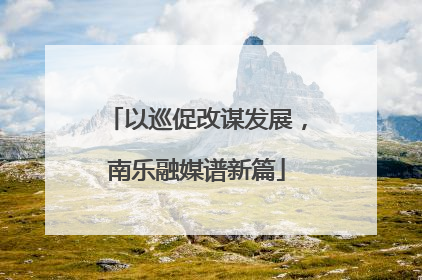 以巡促改谋发展，南乐融媒谱新篇