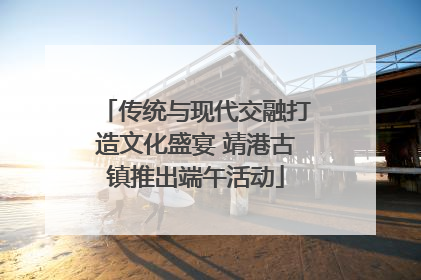 传统与现代交融打造文化盛宴 靖港古镇推出端午活动