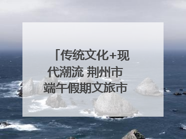 传统文化+现代潮流 荆州市端午假期文旅市场活力奔涌