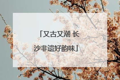 又古又潮 长沙非遗好韵味
